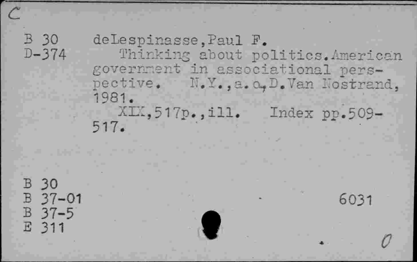 ﻿B 30
D-374
delespinasse,Paul B.
Thinking about politics.American government in associational perspective. N.Y.,a.a-D.Van Nostrand, 19S1._
XZI, 517p., ill.	Index oo.509-
517.
B 30
B 37-01
B 37-5
E 311
6031
c